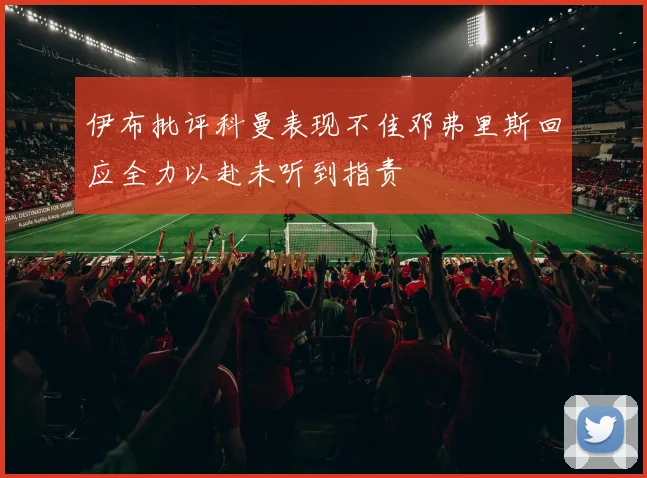 伊布批评科曼表现不佳邓弗里斯回应全力以赴未听到指责