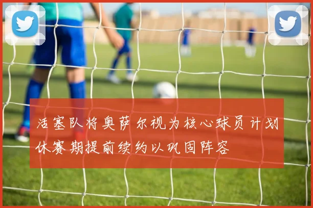 活塞队将奥萨尔视为核心球员计划休赛期提前续约以巩固阵容