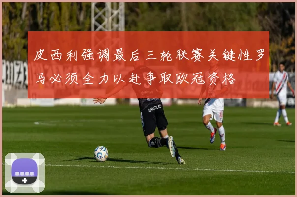 皮西利强调最后三轮联赛关键性罗马必须全力以赴争取欧冠资格