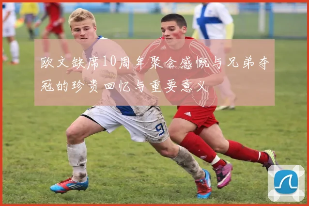 欧文缺席10周年聚会感慨与兄弟夺冠的珍贵回忆与重要意义