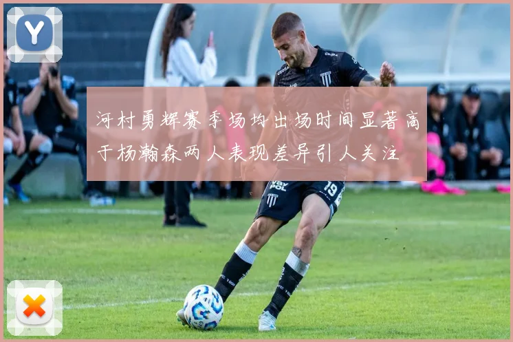 河村勇辉赛季场均出场时间显著高于杨瀚森两人表现差异引人关注