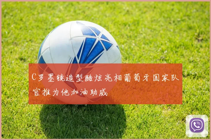 C罗墨镜造型酷炫亮相葡萄牙国家队官推为他加油助威