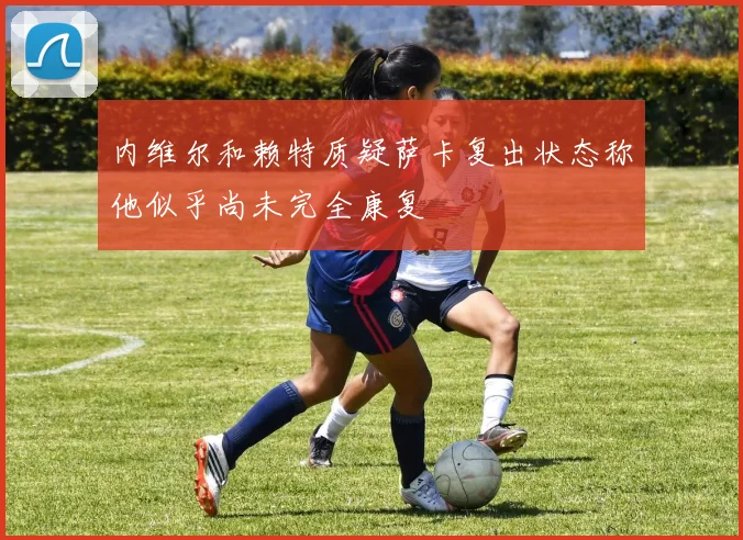 内维尔和赖特质疑萨卡复出状态称他似乎尚未完全康复