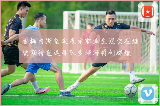 吉梅内斯坚定表示职业生涯仍在继续期待重返母队多瑙河再创辉煌