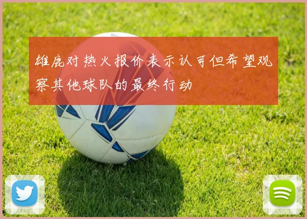雄鹿对热火报价表示认可但希望观察其他球队的最终行动