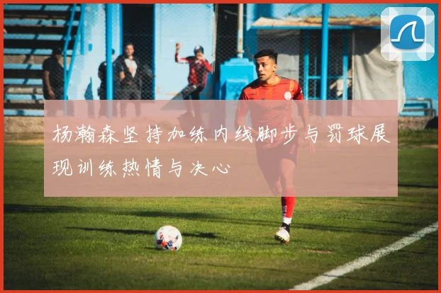 杨瀚森坚持加练内线脚步与罚球展现训练热情与决心