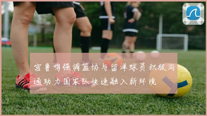 宫鲁鸣强调篮协与留洋球员积极沟通助力国家队快速融入新环境