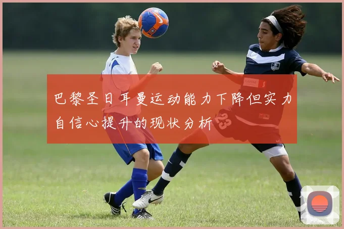 巴黎圣日耳曼运动能力下降但实力自信心提升的现状分析