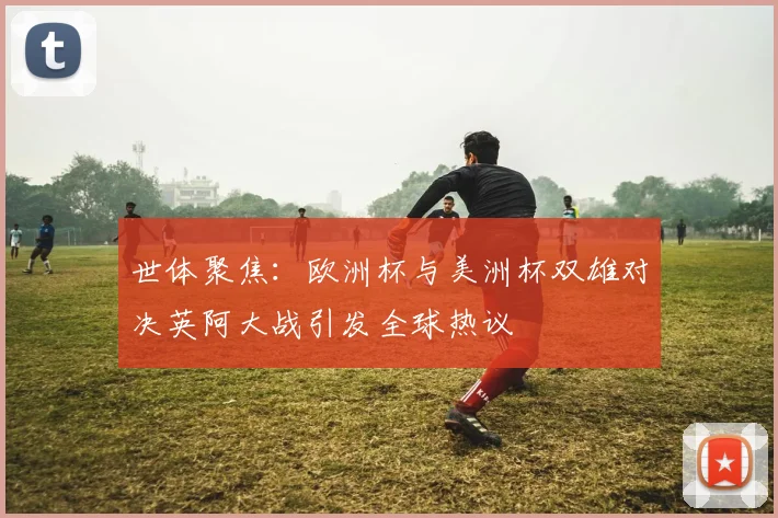 世体聚焦：欧洲杯与美洲杯双雄对决英阿大战引发全球热议