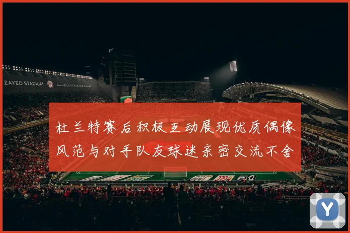 杜兰特赛后积极互动展现优质偶像风范与对手队友球迷亲密交流不舍离场