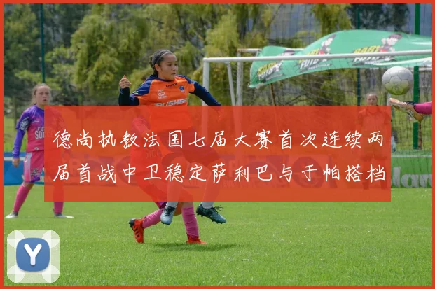 德尚执教法国七届大赛首次连续两届首战中卫稳定萨利巴与于帕搭档