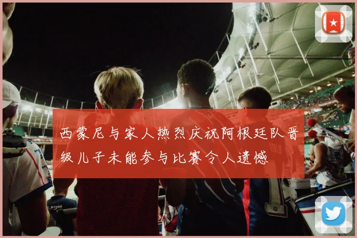 西蒙尼与家人热烈庆祝阿根廷队晋级儿子未能参与比赛令人遗憾