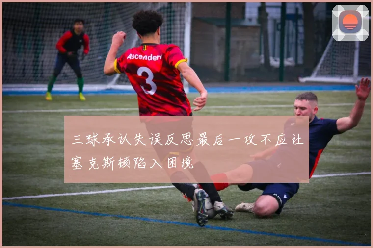 三球承认失误反思最后一攻不应让塞克斯顿陷入困境