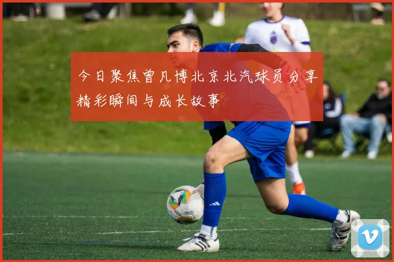 今日聚焦曾凡博北京北汽球员分享精彩瞬间与成长故事