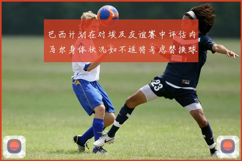 巴西计划在对埃及友谊赛中评估内马尔身体状况如不适将考虑替换球员