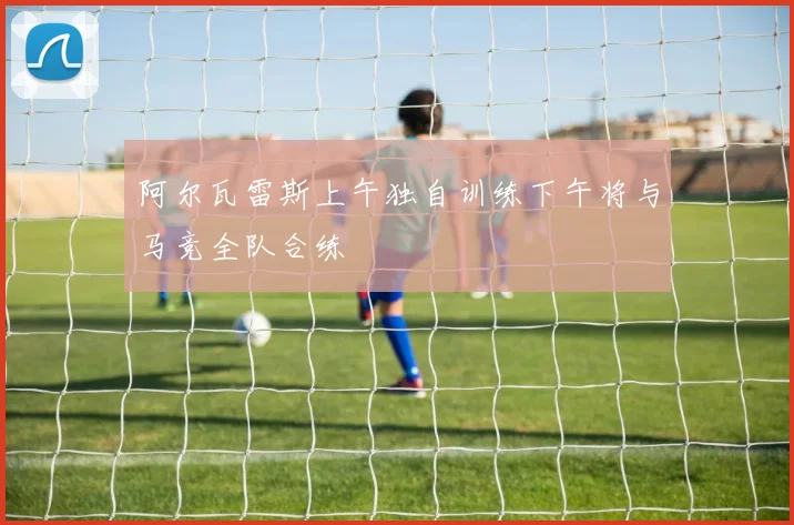 阿尔瓦雷斯上午独自训练下午将与马竞全队合练