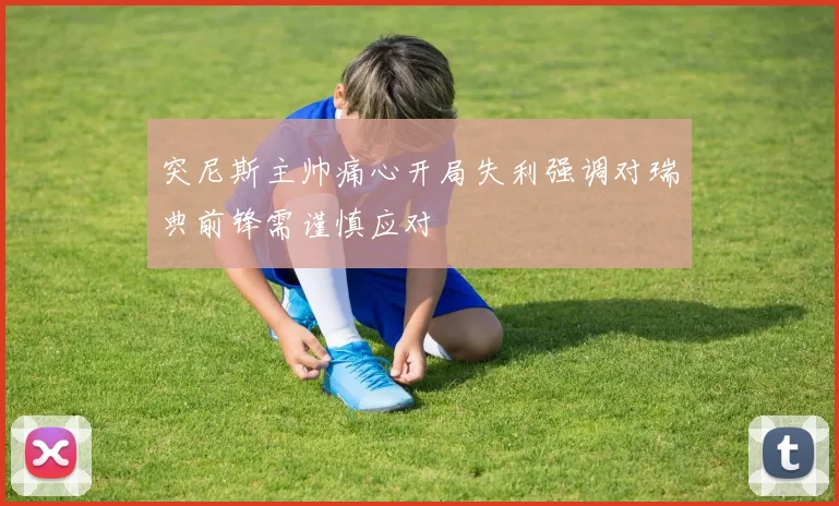 突尼斯主帅痛心开局失利强调对瑞典前锋需谨慎应对