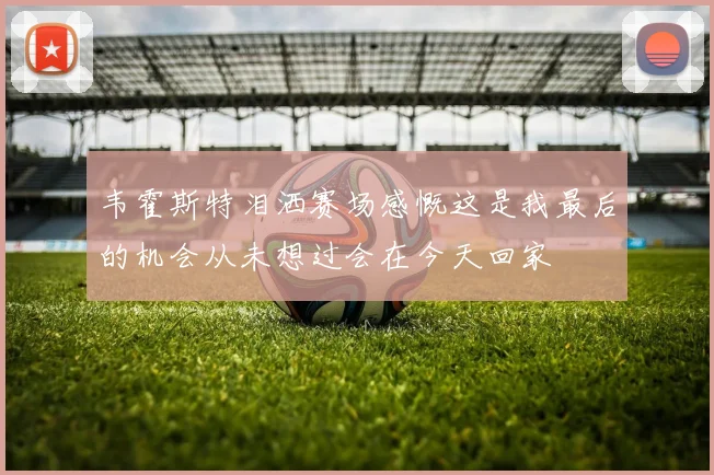 韦霍斯特泪洒赛场感慨这是我最后的机会从未想过会在今天回家