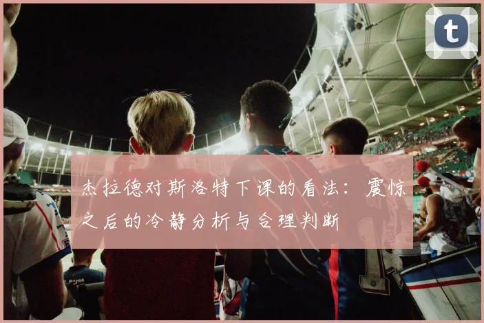 杰拉德对斯洛特下课的看法：震惊之后的冷静分析与合理判断
