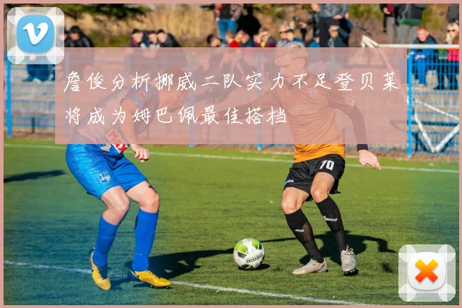 詹俊分析挪威二队实力不足登贝莱将成为姆巴佩最佳搭档