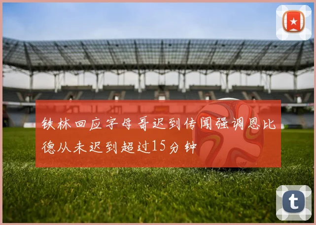 铁林回应字母哥迟到传闻强调恩比德从未迟到超过15分钟