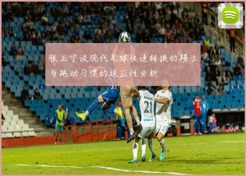 张玉宁谈现代足球快速转换的踢法与跑动习惯的适应性分析