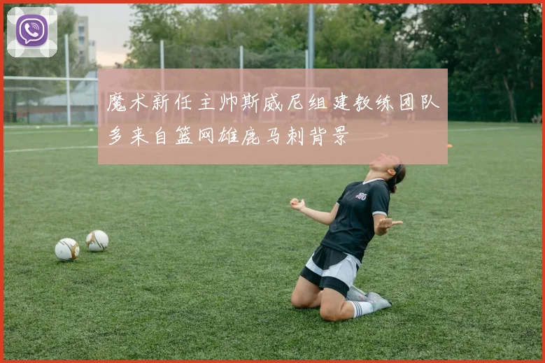 魔术新任主帅斯威尼组建教练团队多来自篮网雄鹿马刺背景