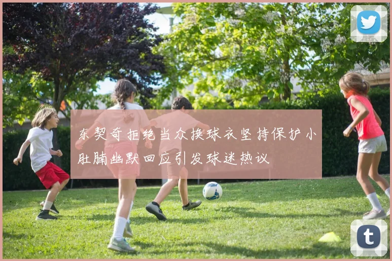 东契奇拒绝当众换球衣坚持保护小肚腩幽默回应引发球迷热议