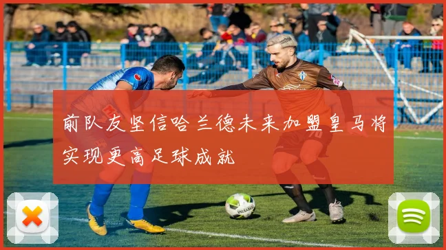 前队友坚信哈兰德未来加盟皇马将实现更高足球成就