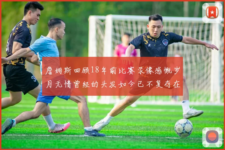 詹姆斯回顾18年前比赛录像感慨岁月无情曾经的头发如今已不复存在