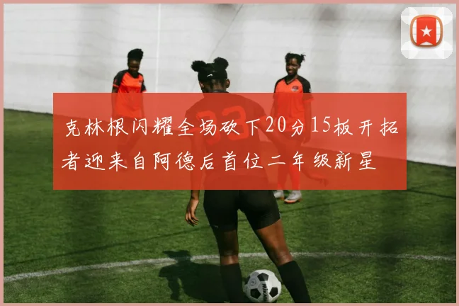 克林根闪耀全场砍下20分15板开拓者迎来自阿德后首位二年级新星