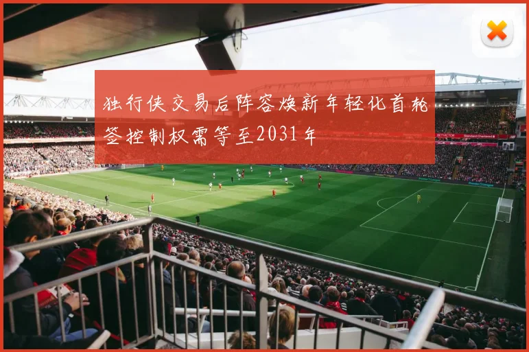 独行侠交易后阵容焕新年轻化首轮签控制权需等至2031年