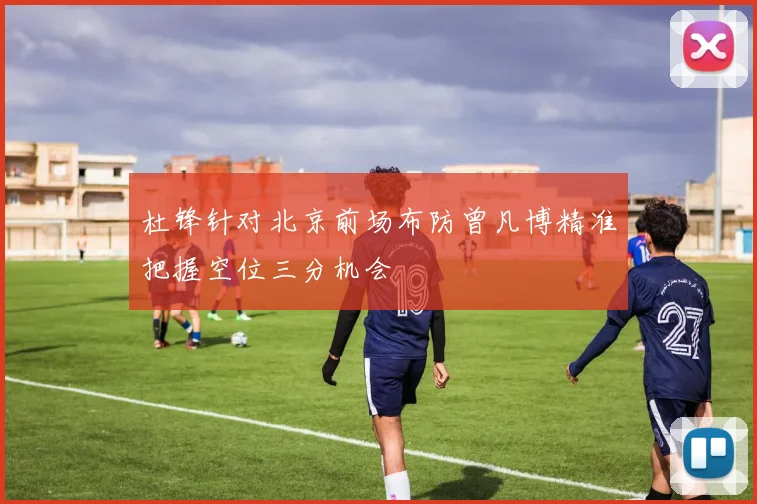 杜锋针对北京前场布防曾凡博精准把握空位三分机会