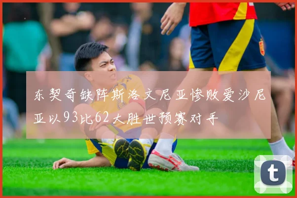 东契奇缺阵斯洛文尼亚惨败爱沙尼亚以93比62大胜世预赛对手