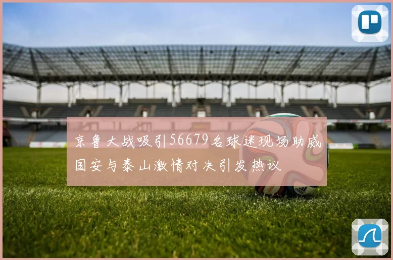 京鲁大战吸引56679名球迷现场助威国安与泰山激情对决引发热议