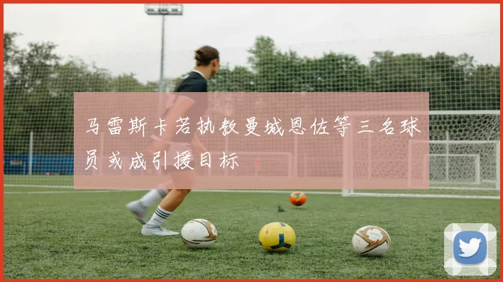马雷斯卡若执教曼城恩佐等三名球员或成引援目标