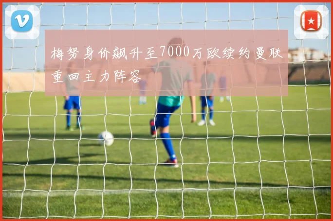 梅努身价飙升至7000万欧续约曼联重回主力阵容