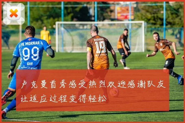 卢克曼首秀感受热烈欢迎感谢队友让适应过程变得轻松